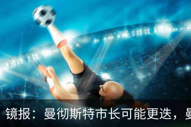 镜报：曼彻斯特市长可能更迭，曼联新球场建设面临不确定性